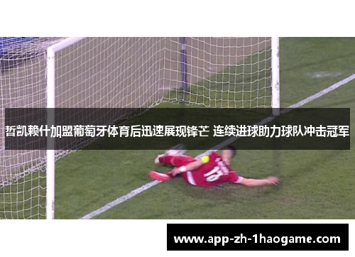 哲凯赖什加盟葡萄牙体育后迅速展现锋芒 连续进球助力球队冲击冠军