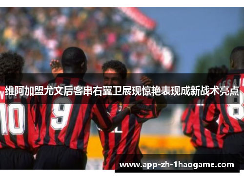 维阿加盟尤文后客串右翼卫展现惊艳表现成新战术亮点