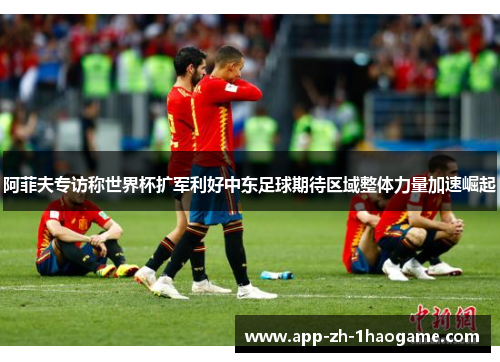 阿菲夫专访称世界杯扩军利好中东足球期待区域整体力量加速崛起